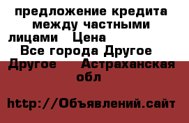 предложение кредита между частными лицами › Цена ­ 5 000 000 - Все города Другое » Другое   . Астраханская обл.